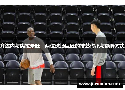齐达内与奥拉朱旺：两位球场巨匠的技艺传承与巅峰对决