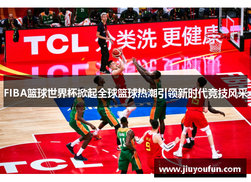 FIBA篮球世界杯掀起全球篮球热潮引领新时代竞技风采