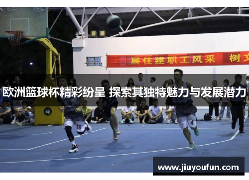 欧洲篮球杯精彩纷呈 探索其独特魅力与发展潜力