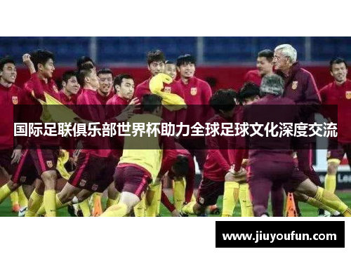 国际足联俱乐部世界杯助力全球足球文化深度交流