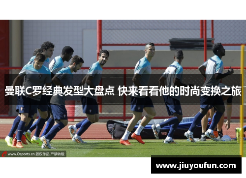 曼联C罗经典发型大盘点 快来看看他的时尚变换之旅